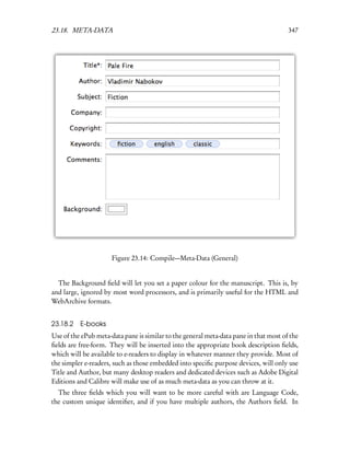 23.18. META-DATA                                                                       347




                      Figure 23.14: Compile—Meta-Data (General)


  The Background ﬁeld will let you set a paper colour for the manuscript. This is, by
and large, ignored by most word processors, and is primarily useful for the HTML and
WebArchive formats.


23.18.2 E-books
Use of the ePub meta-data pane is similar to the general meta-data pane in that most of the
ﬁelds are free-form. They will be inserted into the appropriate book description ﬁelds,
which will be available to e-readers to display in whatever manner they provide. Most of
the simpler e-readers, such as those embedded into speciﬁc purpose devices, will only use
Title and Author, but many desktop readers and dedicated devices such as Adobe Digital
Editions and Calibre will make use of as much meta-data as you can throw at it.
  The three ﬁelds which you will want to be more careful with are Language Code,
the custom unique identiﬁer, and if you have multiple authors, the Authors ﬁeld. In
 