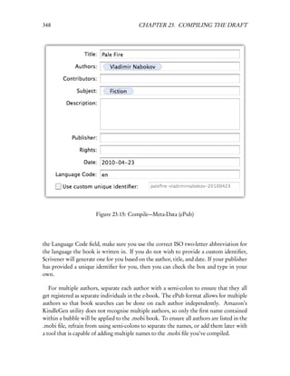 348                                       CHAPTER 23. COMPILING THE DRAFT




                       Figure 23.15: Compile—Meta-Data (ePub)




the Language Code ﬁeld, make sure you use the correct ISO two-letter abbreviation for
the language the book is written in. If you do not wish to provide a custom identiﬁer,
Scrivener will generate one for you based on the author, title, and date. If your publisher
has provided a unique identiﬁer for you, then you can check the box and type in your
own.

   For multiple authors, separate each author with a semi-colon to ensure that they all
get registered as separate individuals in the e-book. The ePub format allows for multiple
authors so that book searches can be done on each author independently. Amazon’s
KindleGen utility does not recognise multiple authors, so only the ﬁrst name contained
within a bubble will be applied to the .mobi book. To ensure all authors are listed in the
.mobi ﬁle, refrain from using semi-colons to separate the names, or add them later with
a tool that is capable of adding multiple names to the .mobi ﬁle you’ve compiled.
 