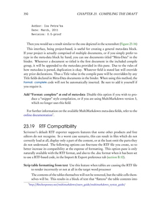 350                                             CHAPTER 23. COMPILING THE DRAFT


           Author: Ioa Petra’ka
           Date: March, 2011
           Revision: 0.5-proof


  Then you would see a result similar to the one depicted in the screenshot (Figure 23.16)
   This interface, being project-based, is useful for creating a general meta-data block.
If your project is actually comprised of multiple documents, or if you simply prefer to
type in the meta-data block by hand, you can use documents titled “Meta-Data” in the
binder. Whenever a document so titled is the ﬁrst document in the included compile
group, it will be appended to the meta-data provided in this pane. Due to the rules of
how meta-data is parsed, duplication is okay. Whatever ﬁeld is stated last will override
any prior declarations. Thus a Title value in the compile pane will be overridden by any
Title ﬁelds declared in Meta-Data documents in the binder. When using this method, the
Format: complete code will not be automatically inserted. Be sure to add it yourself if
you require it.

Add “Format: complete” at end of meta-data Disable this option if you wish to pro-
     duce a “snippet” style compilation, or if you are using MultiMarkdown version 3,
     which no longer uses this ﬁeld.

  For further information on the available MultiMarkdown meta-data ﬁelds, refer to the
online documentation7 .


23.19 RTF Compatibility
Scrivener’s default RTF exporter supports features that some other products and free
editors do not recognise. In a worst case scenario, this can result in ﬁles which do not
correctly load at all, display only a part of the content, or at the least omit the parts they
do not understand. The following options can ﬁne-tune the RTF ﬁle you create, so to
better increase its compatibility at the expense of formatting. This option pane is only
naturally available with the RTF format, and also to the .doc format when it has been set
to use a RTF-based code, in the Import & Export preference tab (section B.10).

Strip table formatting from text Use this feature when tables are causing the RTF ﬁle
      to render incorrectly or not at all in the target word processor
           The contents of the tables themselves will not be removed, but the table cells them-
           selves will be. This results in a block of text that “ﬂattens” the table contents into
      7
          http://ﬂetcherpenney.net/multimarkdown/users_guide/multimarkdown_syntax_guide/
 