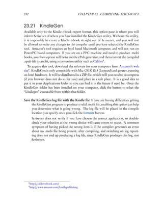 352                                                CHAPTER 23. COMPILING THE DRAFT


23.21 KindleGen
Available only to the Kindle e-book export format, this option pane is where you will
inform Scrivener of where you have installed the KindleGen utility. Without this utility,
it is impossible to create a Kindle e-book straight out of Scrivener, and you will not
be allowed to make any changes to the compiler until you have selected the KindleGen
tool. Amazon’s tool requires an Intel based Macintosh computer, and will not run on
PowerPC based computers. If you are on a PPC machine and need to produce .mobi
books, your best option will be to use the ePub generator, and then convert the compiled
.epub ﬁle to .mobi, using a conversion utility such as Calibre8 .
   To acquire this tool, download the software for your computer from Amazon’s web
site9 . KindleGen is only compatible with Mac OS X 10.5 (Leopard) and greater, running
on Intel hardware. It will be distributed in a ZIP ﬁle, which will you need to decompress
(if you browser does not do so for you) and place in a safe place. It is a good idea to
put it in your Applications folder so you can ﬁnd it in the future if need be. Once the
KindleGen folder has been installed on your computer, click the button to select the
“kindlegen” executable from within that folder.

Save the KindleGen log ﬁle with the Kindle ﬁle If you are having difﬁculties getting
      the KindleGen program to produce a valid .mobi ﬁle, enabling this option can help
      you determine what is going wrong. The log ﬁle will be placed in the compile
      location you specify once you click the Compile button.
           Scrivener does not verify if you have chosen the correct application, so double-
           check your selection as the wrong choice will cause errors to occur. A common
           symptom of having picked the wrong item is if the compiler generates an error
           about no .mobi ﬁle being present, after compiling, and switching on log report-
           ing does not end up producing a log ﬁle, since KindleGen produces this log, not
           Scrivener.




      8
          http://calibre-ebook.com/
      9
          http://www.amazon.com/kindlepublishing
 
