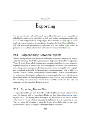 Chapter 24




                               Exporting
You can export your work and research material from Scrivener at any time, either as
individual documents or by combining the draft into one long manuscript and exporting
it in the format of your choice, using compile. Since the latter is a large topic in and of
itself, it is covered in depth in its own chapter, Compiling the Draft (chapter 23). Here we
will look at various ways to export data piecemeal from your project, either for backup
purposes, or to facilitate collaboration with authors who do not use Scrivener.



24.1 Drag and Drop Between Projects
While it is not possible to drag items directly from the binder to other programs on your
computer (including the Desktop), you can easily drag items between Scrivener projects.
This will retain almost all of the documents meta-data, including its notes, snapshots,
keywords, and so on. If necessary, set up the target project to have the same custom meta-
data settings as the source project. For example, if you intend to drag a ﬁle from project A
over to project B, and this ﬁle has been assigned to a custom meta-data value of “Oslo” in a
custom “Location” column, you will need to ensure that the “Location” column has been
set up in project B’s meta-data conﬁguration prior to dragging. Scrivener will attempt to
match labels and status, but unless both projects came from the same un-altered source
this will likely produce undesired results. Items should be proofed for their label and
status after copying them into the target project.



24.2 Exporting Binder Files
To export ﬁles and folders from the binder as individual ﬁles and folders on your system,
select the ﬁles you wish to export in the binder and then choose File Export Files...,
or press     – E. This will by default also export any descendants of the selected items as
well. This way you can select an entire chapter and export all of its section ﬁles at once.
You can change this behaviour by using the “Export selected ﬁles only (do not export
subdocuments)” option, which you’ll ﬁnd in the Export panel itself.

                                            353
 
