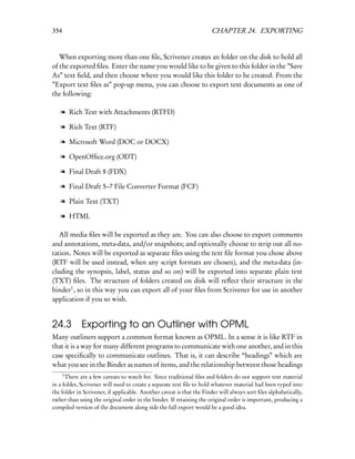 354                                                                   CHAPTER 24. EXPORTING


   When exporting more than one ﬁle, Scrivener creates an folder on the disk to hold all
of the exported ﬁles. Enter the name you would like to be given to this folder in the ”Save
As” text ﬁeld, and then choose where you would like this folder to be created. From the
”Export text ﬁles as” pop-up menu, you can choose to export text documents as one of
the following:

   l Rich Text with Attachments (RTFD)

   l Rich Text (RTF)

   l Microsoft Word (DOC or DOCX)

   l OpenOfﬁce.org (ODT)

   l Final Draft 8 (FDX)

   l Final Draft 5–7 File Converter Format (FCF)

   l Plain Text (TXT)

   l HTML

   All media ﬁles will be exported as they are. You can also choose to export comments
and annotations, meta-data, and/or snapshots; and optionally choose to strip out all no-
tation. Notes will be exported as separate ﬁles using the text ﬁle format you chose above
(RTF will be used instead, when any script formats are chosen), and the meta-data (in-
cluding the synopsis, label, status and so on) will be exported into separate plain text
(TXT) ﬁles. The structure of folders created on disk will reﬂect their structure in the
binder1 , so in this way you can export all of your ﬁles from Scrivener for use in another
application if you so wish.


24.3         Exporting to an Outliner with OPML
Many outliners support a common format known as OPML. In a sense it is like RTF in
that it is a way for many different programs to communicate with one another, and in this
case speciﬁcally to communicate outlines. That is, it can describe “headings” which are
what you see in the Binder as names of items, and the relationship between those headings
      1
      There are a few caveats to watch for. Since traditional ﬁles and folders do not support text material
in a folder, Scrivener will need to create a separate text ﬁle to hold whatever material had been typed into
the folder in Scrivener, if applicable. Another caveat is that the Finder will always sort ﬁles alphabetically,
rather than using the original order in the binder. If retaining the original order is important, producing a
compiled version of the document along side the full export would be a good idea.
 