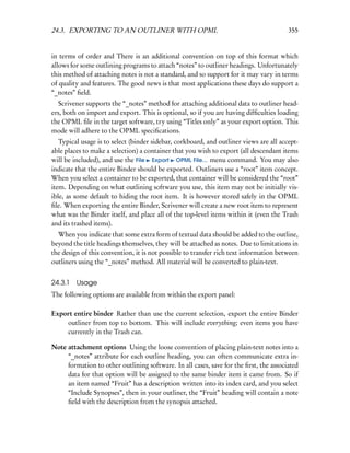 24.3. EXPORTING TO AN OUTLINER WITH OPML                                                355


in terms of order and There is an additional convention on top of this format which
allows for some outlining programs to attach “notes” to outliner headings. Unfortunately
this method of attaching notes is not a standard, and so support for it may vary in terms
of quality and features. The good news is that most applications these days do support a
“_notes” ﬁeld.
   Scrivener supports the “_notes” method for attaching additional data to outliner head-
ers, both on import and export. This is optional, so if you are having difﬁculties loading
the OPML ﬁle in the target software, try using “Titles only” as your export option. This
mode will adhere to the OPML speciﬁcations.
   Typical usage is to select (binder sidebar, corkboard, and outliner views are all accept-
able places to make a selection) a container that you wish to export (all descendant items
will be included), and use the File Export OPML File... menu command. You may also
indicate that the entire Binder should be exported. Outliners use a “root” item concept.
When you select a container to be exported, that container will be considered the “root”
item. Depending on what outlining software you use, this item may not be initially vis-
ible, as some default to hiding the root item. It is however stored safely in the OPML
ﬁle. When exporting the entire Binder, Scrivener will create a new root item to represent
what was the Binder itself, and place all of the top-level items within it (even the Trash
and its trashed items).
  When you indicate that some extra form of textual data should be added to the outline,
beyond the title headings themselves, they will be attached as notes. Due to limitations in
the design of this convention, it is not possible to transfer rich text information between
outliners using the “_notes” method. All material will be converted to plain-text.


24.3.1   Usage
The following options are available from within the export panel:

Export entire binder Rather than use the current selection, export the entire Binder
    outliner from top to bottom. This will include everything; even items you have
    currently in the Trash can.

Note attachment options Using the loose convention of placing plain-text notes into a
     “_notes” attribute for each outline heading, you can often communicate extra in-
     formation to other outlining software. In all cases, save for the ﬁrst, the associated
     data for that option will be assigned to the same binder item it came from. So if
     an item named “Fruit” has a description written into its index card, and you select
     “Include Synopses”, then in your outliner, the “Fruit” heading will contain a note
     ﬁeld with the description from the synopsis attached.
 