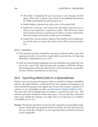 356                                                      CHAPTER 24. EXPORTING


        l Titles Only: if attempting this gives you issues or error messages, the ﬁrst
          option “Titles only” conforms most closely to the published speciﬁcations
          for OPML and should be the safest format to use.
        l Include Synopses: contents of any index cards, or the synopsis ﬁeld.
        l Include Text: in this case, “text” refers to the main body text for that item, or
          what you have typed into it using the text editor. This will be the content
          of the research material, or portions of your draft as you have written them.
          This only includes text from ﬁle or folder items in the Binder.
        l Include Notes: uses the auxiliary Inspector Notes ﬁeld for each included item.
          As with the main text option, the results of this will be converted to plain-
          text.


24.3.2 Limitations
  l This method is primarily intended for exporting an indented outline, rather than
    exporting meta-data. If you wish to export tabular meta-data lists, try Exporting
    Meta-Data to a Spreadsheet (section 24.4).

  l Only text material (and consequently text items and folders) can include their con-
    tent in the “_notes” ﬁeld. Research items such as graphics or PDF ﬁles will have
    their heading exported into the outline (if they’ve been selected to do so, naturally),
    but there will be no attached notes to these items.



24.4      Exporting Meta-Data to a Spreadsheet
Outliner views can be exported to formats which are suitable for loading in spreadsheet
software, like Apple Numbers, or Microsoft Excel; many database style programs; and
other miscellaneous programs that support data. If you wish to export a speciﬁc set of
columns, or even all possible meta-data, use File Export Outliner Contents as CSV....
This menu item will be disabled unless an Outliner is currently the active view. This
method is primarily intended for tabular data export. If you would refer a hierarchal
export more suitable for outlining, you might want to try Exporting to an Outliner
with OPML (section 24.3).

Formats The three formats below are all commonly accepted by most spreadsheet appli-
    cations. Check with your preferred software for details. Scrivener will export the
    ﬁrst row in the ﬁle as “headers”, so your importing software should be instructed
    as such if applicable.
 