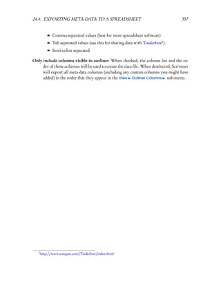 24.4. EXPORTING META-DATA TO A SPREADSHEET                                           357


           l Comma-separated values (best for most spreadsheet software)
           l Tab separated values (use this for sharing data with Tinderbox2 ).
           l Semi-colon separated

Only include columns visible in outliner When checked, the column list and the or-
     der of those columns will be used to create the data ﬁle. When deselected, Scrivener
     will export all meta-data columns (including any custom columns you might have
     added) in the order that they appear in the View Outliner Columns sub-menu.




   2
       http://www.eastgate.com/Tinderbox/index.html
 
