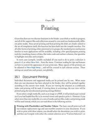Chapter 25



                                   Printing
Given that there are two discrete functions in the binder: your draft or works in progress,
and all of the support ﬁles and collections around it; you need two fundamentally differ-
ent print modes. Since proof printing and ﬁnal printing the draft are closely related to
the act of compilation itself, this function has been built into the compile interface. For
all other forms of printing, either piecemeal or in groups, the standard print mechanisms
familiar to most applications will be available, including a few special-purpose printing
tools for visualising clusters of data, like index cards and outliner columns, that specialise
in highlight meta-data and synopses.
   In most cases (compile, notably excluded) all you need to do to print a selection is
press – P, or select File Print... from the menu. Continue reading for tips and features
on how to control the appearance of your print-outs. Many aspects of the printout can
be adjusted in File Page Setup..., and will be covered in each relevant section. These
settings are saved into each project, not globally.


25.1 Document Printing
Individual documents and supported media can be printed one by one. When more
than one text document has been selected in the binder, they will be printed together
according to the current view mode. If you are viewing the selection as a corkboard,
index card printing will be used, if viewing them in scrivenings, the text view will be
printed using the text document printing settings (below).
   If you select a single media ﬁle, such as an image or a PDF, it will printed as per normal
(as if you had loaded that ﬁle in its normal viewer and opted to print it. However if you
select more than one media ﬁle, or a mix of media and text ﬁles, index card printing mode
will be used instead, which you can read about in the following section.

  Printing with Placeholders and Number Tokens: The basic one-off print tool will
  not evaluate replacement tags and auto-number counters in your documents. If you
  wish to print with these tokens, you should select the documents you wish to print,
  and then use Compile with either the content selection set to “Current Selection”, or

                                             358
 