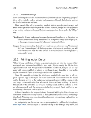360                                                         CHAPTER 25. PRINTING


25.1.2 Other Print Settings
Since scrivenings mode is not available to media, your only options for printing groups of
them will be on index cards or using the outliner printer. Consult the following sections
for details on these two methods.
   Most research ﬁles will print out in a standard fashion according to their type, and
there are no options for adjusting how that occurs. However, images and web pages have
a few options available in the same Options palette described above, under the “Other”
tab.

Web Pages By default, background images and colours will not be sent to the printer to
    save ink and increase clarity. However if the background image is an integral part
    of the design, you can change this behaviour with this checkbox.

Images There are two scaling choices from which you can only select one, “Print actual
    size” and “Scale to ﬁt page”. If the image you are printing out is very large, you will
    have better success with the latter option. In most cases actual size will produce a
    better quality print.


25.2      Printing Index Cards
When viewing a collection of items on a corkboard, you can print the content of the
corkboard onto index card sized blocks on a page. The formatting for this has been
optimised to work with Avery(tm) Perforated Index Card stock, but you can use any
paper with a chopping block or scissors to cut the cards apart if need be, or even feed in
regular index cards if your printer supports abnormal paper feeds.
  Since this method is optimised for printing to standard index card size, it will not
print a perfect copy of what you see on the corkboard, and in most cases this would
not be desirable anyway as the background textures and such would be a waste of ink,
and longer cards would only show what could be seen without scrolling. So instead,
the content of the card’s title and synopsis will be printed, and will continue to print
on subsequent cards until the entire synopsis has been printed. Cards with lots of text
content may take several cards to print out.
  if the corkboard contains images, the image thumbnail will be placed into the card area
unless that item has speciﬁcally been set to display the text synopsis instead of the image
thumbnail. Note that most meta-data will not be shown when an image is placed into an
index card as a thumbnail.
   As with printing text documents, you can access options for corkboard printing in the
File Page Setup... menu, navigate to Scrivener settings in the “Settings” drop-down, and
 