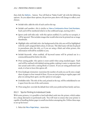 25.2. PRINTING INDEX CARDS                                                              361


then click the Options... button. You will ﬁnd an “Index Cards” tab with the following
options. As you adjust these options, the preview pane above will change to reﬂect your
choices.

   l Include titles: adds the title of each card to the top.

   l Include card numbers: this is similar to View Corkboard Show Card Numbers.
     Each card will be numbered relative to the corkboard scope, starting with 1.

   l Ignore cards with titles only: with this option enabled, if a card has no synopsis, it
     will be ignored. This includes images that would otherwise be printed out as image
     thumbnails.

   l Highlight titles with label color: the background of the title area will be highlighted
     with the card’s assigned label colour, if relevant. The label name will also be placed
     in parentheses after the title, so if you are using a black and white printer, this
     information will still be available to you.

   l Include keywords: when enabled, all keyword names will be printed out in a
     comma-delineated list below the title.

   l Print cutting guides: this option is most useful when using standard paper. Each
     card will be outlined with dashed cutting guides, making it easier to separate them
     into actual cards with a cutting block or scissors. If you are using perforated card
     stock, it is best to leave this option off.

   l Force landscape orientation: maximises the number of cards you can ﬁt onto a single
     sheet of paper to four instead of three. If you are just printing to regular paper and
     plan on cutting them apart, use this option to save paper.

   l Embolden titles: The title of the card, printed at the top, will be emboldened to set
     it apart from the rest of the card content.

   l Print using font: override the default font with your preferred font family and size.

25.2.1 Tips for Printing to Individual Cards
With some printers, it is possible to feed individual cards into the printer, which makes
for a cheap alternative to perforated cards. You will want to ensure that your printer is
capable of handling thicker paper in small sizes before attempting this. Follow these steps
to set up Scrivener:

   1. Select the File   Page Setup...   menu item.
 