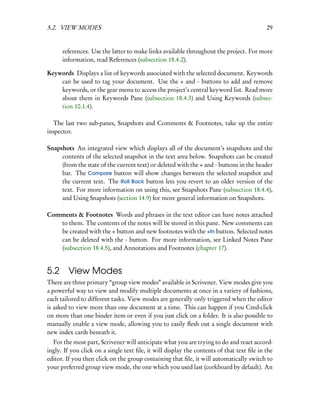 5.2. VIEW MODES                                                                            29


      references. Use the latter to make links available throughout the project. For more
      information, read References (subsection 18.4.2).

Keywords Displays a list of keywords associated with the selected document. Keywords
    can be used to tag your document. Use the + and - buttons to add and remove
    keywords, or the gear menu to access the project’s central keyword list. Read more
    about them in Keywords Pane (subsection 18.4.3) and Using Keywords (subsec-
    tion 10.1.4).

  The last two sub-panes, Snapshots and Comments & Footnotes, take up the entire
inspector.

Snapshots An integrated view which displays all of the document’s snapshots and the
     contents of the selected snapshot in the text area below. Snapshots can be created
     (from the state of the current text) or deleted with the + and - buttons in the header
     bar. The Compare button will show changes between the selected snapshot and
     the current text. The Roll Back button lets you revert to an older version of the
     text. For more information on using this, see Snapshots Pane (subsection 18.4.4),
     and Using Snapshots (section 14.9) for more general information on Snapshots.

Comments & Footnotes Words and phrases in the text editor can have notes attached
   to them. The contents of the notes will be stored in this pane. New comments can
   be created with the + button and new footnotes with the +fn button. Selected notes
   can be deleted with the - button. For more information, see Linked Notes Pane
   (subsection 18.4.5), and Annotations and Footnotes (chapter 17).


5.2 View Modes
There are three primary “group view modes” available in Scrivener. View modes give you
a powerful way to view and modify multiple documents at once in a variety of fashions,
each tailored to different tasks. View modes are generally only triggered when the editor
is asked to view more than one document at a time. This can happen if you Cmd-click
on more than one binder item or even if you just click on a folder. It is also possible to
manually enable a view mode, allowing you to easily ﬂesh out a single document with
new index cards beneath it.
  For the most part, Scrivener will anticipate what you are trying to do and react accord-
ingly. If you click on a single text ﬁle, it will display the contents of that text ﬁle in the
editor. If you then click on the group containing that ﬁle, it will automatically switch to
your preferred group view mode, the one which you used last (corkboard by default). An
 