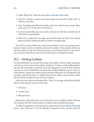 362                                                         CHAPTER 25. PRINTING


   2. Under “Paper Size”, select the menu choice, Manage Custom Sizes...

   3. Press the + button to create a new custom paper size and call it “Index card”, or
      whatever you prefer.

   4. Enter the height and width of your index cards. Use a ruler if you are unsure. Most
      cards come in 3 x 5 inch and 4 x 6 inch form.

   5. For the non-printable area, you can select whatever you like here. A small value of
      0.25 inches is a good default.

   6. Click OK to conﬁrm the new paper size and then make sure that is the selected
      paper size before clicking OK again to conﬁrm your page setup.

   You will now need to follow the instructions provided to you by your printer manu-
facturer to ﬁgure out how to feed the cards into the machine. Some printers will let you
place the cards in a stack, but with many printers you will need to feed in a card one by
one as it prints. Keep this in mind if you intend to print out hundreds of cards!


25.3      Printing Outlines
As with corkboards, you can print the content of an outliner view by simply viewing the
material you wish to print in the outliner, and press – P. Also, as with corkboard print-
ing, this will not attempt to reproduce the precise appearance or even all of the columns
you have set, as this would lead to situations that would be difﬁcult to print, with very
wide outliners. Instead, the outliner printer function collections a lot of frequently used
meta-data, and presents them in a largely linear format, which at its most basic will be
the title and the synopsis for each row in the outliner.
  Each row in the outliner will be printed in a “block” on the page, and within this block
there are three primary sections in this order:

   1. Title Area

   2. Content Area

   3. Meta-data Area

   Information will be placed into one of these three areas if enabled, and the following
list of options will refer to these sections to indicate where the information goes.
  To adjust the appearance of this print form, options have been provided in File Page
Setup...; select “Scrivener” from the “Settings:” drop-down menu, and then click the
 