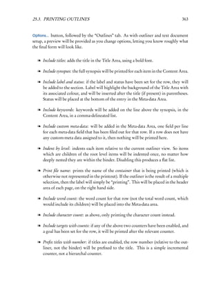 25.3. PRINTING OUTLINES                                                                  363


Options... button, followed by the “Outlines” tab. As with outliner and text document
setup, a preview will be provided as you change options, letting you know roughly what
the ﬁnal form will look like.


   l Include titles: adds the title in the Title Area, using a bold font.

   l Include synopses: the full synopsis will be printed for each item in the Content Area.

   l Include label and status: if the label and status have been set for the row, they will
     be added to the section. Label will highlight the background of the Title Area with
     its associated colour, and will be inserted after the title (if present) in parentheses.
     Status will be placed at the bottom of the entry in the Meta-data Area.

   l Include keywords: keywords will be added on the line above the synopsis, in the
     Content Area, in a comma-delineated list.

   l Include custom meta-data: will be added in the Meta-data Area, one ﬁeld per line
     for each meta-data ﬁeld that has been ﬁled out for that row. If a row does not have
     any custom-meta data assigned to it, then nothing will be printed here.

   l Indent by level: indents each item relative to the current outliner view. So items
     which are children of the root level items will be indented once, no matter how
     deeply nested they are within the binder. Disabling this produces a ﬂat list.

   l Print ﬁle name: prints the name of the container that is being printed (which is
     otherwise not represented in the printout). If the outliner is the result of a multiple
     selection, then the label will simply be “printing”. This will be placed in the header
     area of each page, on the right hand side.

   l Include word count: the word count for that row (not the total word count, which
     would include its children) will be placed into the Meta-data area.

   l Include character count: as above, only printing the character count instead.

   l Include targets with counts: if any of the above two counters have been enabled, and
     a goal has been set for the row, it will be printed after the relevant counter.

   l Preﬁx titles with number: if titles are enabled, the row number (relative to the out-
     liner, not the binder) will be preﬁxed to the title. This is a simple incremental
     counter, not a hierarchal counter.
 
