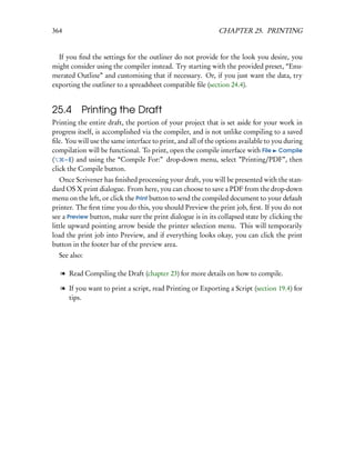 364                                                          CHAPTER 25. PRINTING


  If you ﬁnd the settings for the outliner do not provide for the look you desire, you
might consider using the compiler instead. Try starting with the provided preset, “Enu-
merated Outline” and customising that if necessary. Or, if you just want the data, try
exporting the outliner to a spreadsheet compatible ﬁle (section 24.4).


25.4      Printing the Draft
Printing the entire draft, the portion of your project that is set aside for your work in
progress itself, is accomplished via the compiler, and is not unlike compiling to a saved
ﬁle. You will use the same interface to print, and all of the options available to you during
compilation will be functional. To print, open the compile interface with File Compile
(    – E) and using the “Compile For:” drop-down menu, select ”Printing/PDF”, then
click the Compile button.
   Once Scrivener has ﬁnished processing your draft, you will be presented with the stan-
dard OS X print dialogue. From here, you can choose to save a PDF from the drop-down
menu on the left, or click the Print button to send the compiled document to your default
printer. The ﬁrst time you do this, you should Preview the print job, ﬁrst. If you do not
see a Preview button, make sure the print dialogue is in its collapsed state by clicking the
little upward pointing arrow beside the printer selection menu. This will temporarily
load the print job into Preview, and if everything looks okay, you can click the print
button in the footer bar of the preview area.
  See also:

   l Read Compiling the Draft (chapter 23) for more details on how to compile.

   l If you want to print a script, read Printing or Exporting a Script (section 19.4) for
     tips.
 
