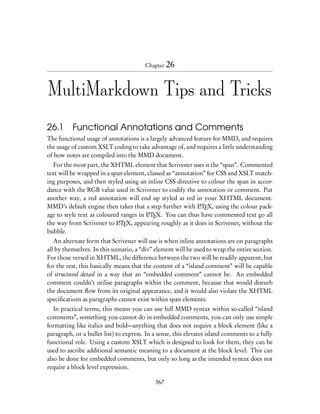 Chapter 26



MultiMarkdown Tips and Tricks

26.1 Functional Annotations and Comments
The functional usage of annotations is a largely advanced feature for MMD, and requires
the usage of custom XSLT coding to take advantage of, and requires a little understanding
of how notes are compiled into the MMD document.
   For the most part, the XHTML element that Scrivener uses is the “span”. Commented
text will be wrapped in a span element, classed as “annotation” for CSS and XSLT match-
ing purposes, and then styled using an inline CSS directive to colour the span in accor-
dance with the RGB value used in Scrivener to codify the annotation or comment. Put
another way, a red annotation will end up styled as red in your XHTML document.
MMD’s default engine then takes that a step further with LTEX, using the colour pack-
                                                             A

age to style text as coloured ranges in LTEX. You can thus have commented text go all
                                        A

the way from Scrivener to LTEX, appearing roughly as it does in Scrivener, without the
                             A

bubble.
   An alternate form that Scrivener will use is when inline annotations are on paragraphs
all by themselves. In this scenario, a “div” element will be used to wrap the entire section.
For those versed in XHTML, the difference between the two will be readily apparent, but
for the rest, this basically means that the content of a “island comment” will be capable
of structural detail in a way that an “embedded comment” cannot be. An embedded
comment couldn’t utilise paragraphs within the comment, because that would disturb
the document ﬂow from its original appearance, and it would also violate the XHTML
speciﬁcations as paragraphs cannot exist within span elements.
   In practical terms, this means you can use full MMD syntax within so-called “island
comments”, something you cannot do in embedded comments, you can only use simple
formatting like italics and bold—anything that does not require a block element (like a
paragraph, or a bullet list) to express. In a sense, this elevates island comments to a fully
functional role. Using a custom XSLT which is designed to look for them, they can be
used to ascribe additional semantic meaning to a document at the block level. This can
also be done for embedded comments, but only so long as the intended syntax does not
require a block level expression.

                                            367
 