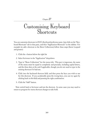 Chapter 27



             Customising Keyboard
                  Shortcuts
You can customise shortcuts in OS X’s Keyboard preference pane. Just click on the “Key-
board Shortcuts” tab in that pane, and then “Application Shortcuts” in the sidebar. For
example (to add a shortcut to the Show Collections) follow these steps (Snow Leopard
and greater):

  1. Click the + button below the right list

  2. Select Scrivener in the “Application” drop-down

  3. Type in “Show Collections” for the menu title. This part is important, the name
     of the menu must be typed in completely and precisely, including capital letters,
     and the three dots at the end if applicable, though you do not need to type in the
     existing shortcut if it had one.

  4. Click into the keyboard shortcut ﬁeld, and then press the keys you wish to use
     for this shortcut. If you accidentally press the wrong keys, you can try again by
     clicking back in this ﬁeld and pressing the right combination.

  5. Click the “Add” button.

   Now switch back to Scrivener and test the shortcut. In some cases you may need to
restart to program for menu shortcut changes to take hold.




                                          369
 