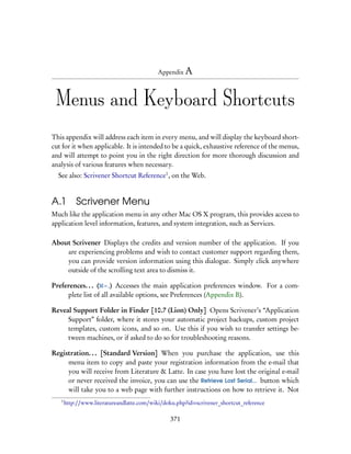 Appendix A




 Menus and Keyboard Shortcuts
This appendix will address each item in every menu, and will display the keyboard short-
cut for it when applicable. It is intended to be a quick, exhaustive reference of the menus,
and will attempt to point you in the right direction for more thorough discussion and
analysis of various features when necessary.
  See also: Scrivener Shortcut Reference1 , on the Web.


A.1 Scrivener Menu
Much like the application menu in any other Mac OS X program, this provides access to
application level information, features, and system integration, such as Services.

About Scrivener Displays the credits and version number of the application. If you
    are experiencing problems and wish to contact customer support regarding them,
    you can provide version information using this dialogue. Simply click anywhere
    outside of the scrolling text area to dismiss it.

Preferences. . . ( – ,) Accesses the main application preferences window. For a com-
     plete list of all available options, see Preferences (Appendix B).

Reveal Support Folder in Finder [10.7 (Lion) Only] Opens Scrivener’s “Application
     Support” folder, where it stores your automatic project backups, custom project
     templates, custom icons, and so on. Use this if you wish to transfer settings be-
     tween machines, or if asked to do so for troubleshooting reasons.

Registration. . . [Standard Version] When you purchase the application, use this
     menu item to copy and paste your registration information from the e-mail that
     you will receive from Literature & Latte. In case you have lost the original e-mail
     or never received the invoice, you can use the Retrieve Lost Serial... button which
     will take you to a web page with further instructions on how to retrieve it. Not
   1
       http://www.literatureandlatte.com/wiki/doku.php?id=scrivener_shortcut_reference

                                                371
 
