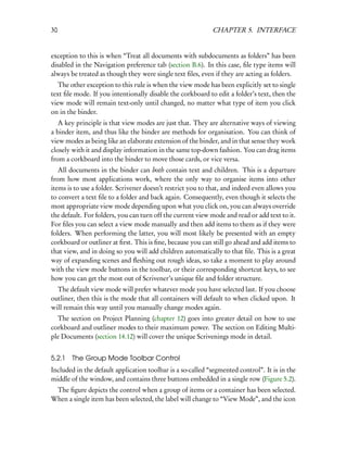 30                                                          CHAPTER 5. INTERFACE


exception to this is when “Treat all documents with subdocuments as folders” has been
disabled in the Navigation preference tab (section B.6). In this case, ﬁle type items will
always be treated as though they were single text ﬁles, even if they are acting as folders.
   The other exception to this rule is when the view mode has been explicitly set to single
text ﬁle mode. If you intentionally disable the corkboard to edit a folder’s text, then the
view mode will remain text-only until changed, no matter what type of item you click
on in the binder.
   A key principle is that view modes are just that. They are alternative ways of viewing
a binder item, and thus like the binder are methods for organisation. You can think of
view modes as being like an elaborate extension of the binder, and in that sense they work
closely with it and display information in the same top-down fashion. You can drag items
from a corkboard into the binder to move those cards, or vice versa.
   All documents in the binder can both contain text and children. This is a departure
from how most applications work, where the only way to organise items into other
items is to use a folder. Scrivener doesn’t restrict you to that, and indeed even allows you
to convert a text ﬁle to a folder and back again. Consequently, even though it selects the
most appropriate view mode depending upon what you click on, you can always override
the default. For folders, you can turn off the current view mode and read or add text to it.
For ﬁles you can select a view mode manually and then add items to them as if they were
folders. When performing the latter, you will most likely be presented with an empty
corkboard or outliner at ﬁrst. This is ﬁne, because you can still go ahead and add items to
that view, and in doing so you will add children automatically to that ﬁle. This is a great
way of expanding scenes and ﬂeshing out rough ideas, so take a moment to play around
with the view mode buttons in the toolbar, or their corresponding shortcut keys, to see
how you can get the most out of Scrivener’s unique ﬁle and folder structure.
  The default view mode will prefer whatever mode you have selected last. If you choose
outliner, then this is the mode that all containers will default to when clicked upon. It
will remain this way until you manually change modes again.
  The section on Project Planning (chapter 12) goes into greater detail on how to use
corkboard and outliner modes to their maximum power. The section on Editing Multi-
ple Documents (section 14.12) will cover the unique Scrivenings mode in detail.


5.2.1   The Group Mode Toolbar Control
Included in the default application toolbar is a so-called “segmented control”. It is in the
middle of the window, and contains three buttons embedded in a single row (Figure 5.2).
 The ﬁgure depicts the control when a group of items or a container has been selected.
When a single item has been selected, the label will change to “View Mode”, and the icon
 