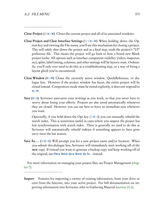 A.2. FILE MENU                                                                             373




Close Project (     – W)   Closes the current project and all of its associated windows.

Close Project and Clear Interface Settings (           – W) When holding down the Op-
     tion key and viewing the File menu, you’ll see this mechanism for closing a project.
     This will safely shut down the project and as a ﬁnal step, trash the project’s “UI”
     preference ﬁle. This means the project will go back to how a brand new Blank
     project looks. All options such as interface component visibility (rulers, inspector,
     etc), splits, label tinting, columns, and other settings will be factory reset. Ordinar-
     ily, you’ll only ever need to do this as a troubleshooting step, or a way of ﬁxing a
     layout glitch you’ve encountered.

Close Window ( – W) Closes the currently active window, QuickReference, or dia-
     logue box. However if the project window has focus, the entire project will be
     closed instead. Composition mode must be exited explicitly, it does not respond to
       – W.

Save ( – S) Scrivener auto-saves your writings as you work, so that you never have to
      worry about losing your efforts. Projects are also saved automatically whenever
      they are closed. However, you can use Save to force an immediate save whenever
      you want.
      Optionally, if you hold down the Opt key (      – S) you can manually rebuild the
      search index. This is sometimes useful in cases where you suspect the project has
      lost synchronisation with search index. There is generally no need to do this as
      Scrivener will automatically rebuild indexes if something appears to have gone
      awry since the last session.

Save As. . . (  – S) Will prompt you for a new project name and/or location. When
     you submit this dialogue box, Scrivener will immediately start working off of the
     new copy. If instead you want to generate a backup copy and keep working off of
     the original, use File Back Up Back Up To... instead.

   For more information on managing your project ﬁles, see Project Management (chap-
ter 7).


Import  Features for importing a variety of existing information, from your drive or
    even from the Internet, into your active project. For full documentation on im-
    porting information into Scrivener, refer to Gathering Material (section 11.1).
 