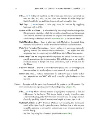 374                      APPENDIX A. MENUS AND KEYBOARD SHORTCUTS


      Files. . . (  – I) Import ﬁles from the ﬁle system into Scrivener. Supported for-
            mats are .doc, .rtf, .rtfd, .txt, and other text formats; all major image and
            QuickTime ﬁle forms; .pdf ﬁles; .htm, .html, and .webarchive ﬁles.
      Web Page. . . (  – W) Import a web page from the Internet by supplying
          Scrivener with its URL.
      Research Files as Aliases. . . Rather than fully importing items into the project,
          this command establishes a link between the original item and the project.
          This link will automatically adjust if the original item is moved or renamed.
           Read Linking to Research Material (subsection 11.1.3) for further details.
      MultiMarkdown File. . . Takes a plain-text MultiMarkdown formatted docu-
          ment and will convert its header structure into a binder outline structure.
      Plain Text Formatted Screenplay. . . Import a plain text screenplay, optionally
           splitting sections into separate binder documents. This works best with
           scripts that have been exported from CeltX and Movie Magic Screenwriter.
      From SimpleText.ws Integrate with the SimpleText.ws service. You will need to
          provide your account log-in information. This will allow you to retrieve ﬁles
          you have created in SimpleText aware applications, such as WriteRoom for
          the iPhone.
      Scrivener Project. . . Import an entire Scrivener project into the current project.
           Most meta-data, keywords, references, and notes will be transferred.
      Import and Split. . . Takes a standard text ﬁle and allows you to supply a char-
          acter sequence (such as “###”) which will be used to split the document into
          sections.

Export  Provides tools for exporting elements of the binder to the ﬁle system. For
    more information on exporting your work, see Exporting (chapter 24).

      Files. . . (   – E) Allows selected contents of a project to be exported as ﬁles and
            folders onto the hard drive. This feature should primarily be used to create
            a hard copy backup, or to share resources with someone not using Scrivener.
            Generally speaking, you will want to use Compile to export your book.
      Outliner Contents as CSV When an Outliner view is active, this menu com-
          mand will activate. It will export the current Outliner view in a format that
          is readily accessible to spreadsheet software and other programs capable of
          tabular display.
           See also: Exporting Meta-Data to a Spreadsheet (section 24.4)
 