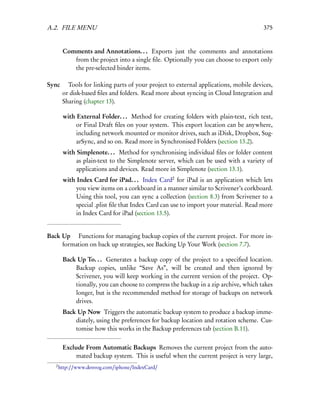 A.2. FILE MENU                                                                        375


        Comments and Annotations. . . Exports just the comments and annotations
           from the project into a single ﬁle. Optionally you can choose to export only
           the pre-selected binder items.

Sync  Tools for linking parts of your project to external applications, mobile devices,
     or disk-based ﬁles and folders. Read more about syncing in Cloud Integration and
     Sharing (chapter 13).

        with External Folder. . . Method for creating folders with plain-text, rich text,
             or Final Draft ﬁles on your system. This export location can be anywhere,
             including network mounted or monitor drives, such as iDisk, Dropbox, Sug-
             arSync, and so on. Read more in Synchronised Folders (section 13.2).
        with Simplenote. . . Method for synchronising individual ﬁles or folder content
             as plain-text to the Simplenote server, which can be used with a variety of
             applications and devices. Read more in Simplenote (section 13.1).
        with Index Card for iPad. . . Index Card2 for iPad is an application which lets
             you view items on a corkboard in a manner similar to Scrivener’s corkboard.
             Using this tool, you can sync a collection (section 8.3) from Scrivener to a
             special .plist ﬁle that Index Card can use to import your material. Read more
             in Index Card for iPad (section 13.5).


Back Up  Functions for managing backup copies of the current project. For more in-
     formation on back up strategies, see Backing Up Your Work (section 7.7).

        Back Up To. . . Generates a backup copy of the project to a speciﬁed location.
            Backup copies, unlike “Save As”, will be created and then ignored by
            Scrivener, you will keep working in the current version of the project. Op-
            tionally, you can choose to compress the backup in a zip archive, which takes
            longer, but is the recommended method for storage of backups on network
            drives.
        Back Up Now Triggers the automatic backup system to produce a backup imme-
            diately, using the preferences for backup location and rotation scheme. Cus-
            tomise how this works in the Backup preferences tab (section B.11).


        Exclude From Automatic Backups Removes the current project from the auto-
             mated backup system. This is useful when the current project is very large,
   2
       http://www.denvog.com/iphone/IndexCard/
 