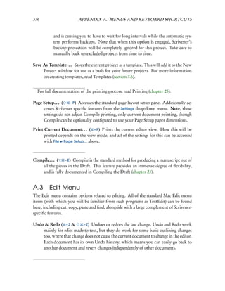 376                      APPENDIX A. MENUS AND KEYBOARD SHORTCUTS


           and is causing you to have to wait for long intervals while the automatic sys-
           tem performs backups. Note that when this option is engaged, Scrivener’s
           backup protection will be completely ignored for this project. Take care to
           manually back up excluded projects from time to time.

Save As Template. . . Saves the current project as a template. This will add it to the New
     Project window for use as a basis for your future projects. For more information
     on creating templates, read Templates (section 7.6).


  For full documentation of the printing process, read Printing (chapter 25).

Page Setup. . . (   – P) Accesses the standard page layout setup pane. Additionally ac-
     cesses Scrivener speciﬁc features from the Settings drop-down menu. Note, these
     settings do not adjust Compile printing, only current document printing, though
     Compile can be optionally conﬁgured to use your Page Setup paper dimensions.

Print Current Document. . . ( – P) Prints the current editor view. How this will be
     printed depends on the view mode, and all of the settings for this can be accessed
     with File Page Setup... above.



Compile. . . (   – E) Compile is the standard method for producing a manuscript out of
    all the pieces in the Draft. This feature provides an immense degree of ﬂexibility,
    and is fully documented in Compiling the Draft (chapter 23).


A.3 Edit Menu
The Edit menu contains options related to editing. All of the standard Mac Edit menu
items (with which you will be familiar from such programs as TextEdit) can be found
here, including cut, copy, paste and ﬁnd, alongside with a large complement of Scrivener-
speciﬁc features.

Undo & Redo ( – Z &       – Z) Undoes or redoes the last change. Undo and Redo work
    mainly for edits made to text, but they do work for some basic outlining changes
    too, where that change does not cause the current document to change in the editor.
    Each document has its own Undo history, which means you can easily go back to
    another document and revert changes independently of other documents.
 