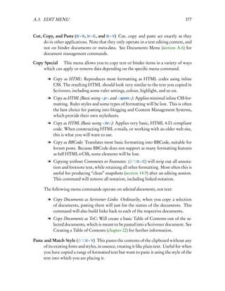 A.3. EDIT MENU                                                                              377


Cut, Copy, and Paste ( – X, – C, and – V) Cut, copy and paste act exactly as they
     do in other applications. Note that they only operate in a text editing context, and
     not on binder documents or meta-data. See Documents Menu (section A.6) for
     document management commands.

Copy Special  This menu allows you to copy text or binder items in a variety of ways
    which can apply or remove data depending on the speciﬁc menu command.

        l Copy as HTML: Reproduces most formatting as HTML codes using inline
          CSS. The resulting HTML should look very similar to the text you copied in
          Scrivener, including some ruler settings, colour, highlight, and so on.
        l Copy as HTML (Basic using <p> and <span>): Applies minimal inline CSS for-
          matting. Ruler styles and some types of formatting will be lost. This is often
          the best choice for pasting into blogging and Content Management Systems,
          which provide their own stylesheets.
        l Copy as HTML (Basic using <br>): Applies very basic, HTML 4.01 compliant
          code. When constructing HTML e-mails, or working with an older web site,
          this is what you will want to use.
        l Copy as BBCode: Translates most basic formatting into BBCode, suitable for
          forum posts. Because BBCode does not support as many formatting features
          as full HTML+CSS, some elements will be lost.
        l Copying without Comments or Footnotes: (           – C) will strip out all annota-
          tion and footnote text, while retaining all other formatting. Most often this is
          useful for producing “clean” snapshots (section 14.9) after an editing session.
          This command will remove all notation, including linked notation.

      The following menu commands operate on selected documents, not text:

        l Copy Documents as Scrivener Links: Ordinarily, when you copy a selection
          of documents, pasting them will just list the names of the documents. This
          command will also build links back to each of the respective documents.
        l Copy Documents as ToC: Will create a basic Table of Contents out of the se-
          lected documents, which is meant to be pasted into a Scrivener document. See
          Creating a Table of Contents (chapter 22) for further information.

Paste and Match Style (           – V) This pastes the contents of the clipboard without any
      of its existing fonts and styles, in essence, treating it like plain-text. Useful for when
      you have copied a range of formatted text but want to paste it using the style of the
      text into which you are placing it.
 