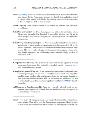 378                       APPENDIX A. MENUS AND KEYBOARD SHORTCUTS


Delete ( – Delete) Moves the selected binder items to the Trash. Scrivener works in the
     same fashion that the Finder does. Items are not directly deleted, but ﬁrst moved
     to a Trash folder, located in the binder. Periodically, you can review the contents
     of this and empty the trash to clear up space.

Select All ( – A) Selects all of the content of the current text, outliner view, table view
      or corkboard.

Select Current Text (     – A) When holding down the Option key in the text editor,
      this alternate method will be displayed. It is useful for selecting only the text in
      the section you are currently editing within a Scrivenings session, rather than the
      entire session.

Select Group with Descendants (         – A) When holding down the Option key with an
      active item selection (excluding on corkboards), this alternate method will be dis-
      played. It provides a useful shortcut to select an item and all of its descendant items
      at once. This can be useful when performing an action that requires a literal selec-
      tion. Corkboards cannot use this function, as they can only display one level of
      hierarchy at a time.



Complete ( Esc) Manually calls up the word-completion service, regardless of word
    auto-completion settings. Can optionally be invoked with – . or simply Esc by
    itself on some keyboard layouts.

Complete Document Title ( Esc) If you start typing in a document title from the same
    Scrivener project, you can use Esc to cause Scrivener to search your project for
    matching titles, based on what you have typed thus far, and suggest alternatives.
    This is very useful in conjunction with the auto-correction option (section B.9)
    to automatically detect Scrivener links typed in with [[Document Title]] wiki-style
    bracketing.

Add Selection to Auto-Complete List Adds the currently selected word to the
     project’s auto-complete list. If more than one word is selected, nothing will be
     added to the auto-complete list.



Insert  The Insert sub-menu provides a wide variety of elements that you can insert
      into text ﬁelds. These will be placed at the current cursor position. Note that some
      of these insert invisible characters which control the ﬂow of your document, you
 