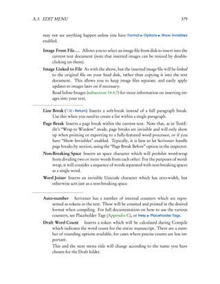 A.3. EDIT MENU                                                                     379


    may not see anything happen unless you have Format       Options    Show Invisibles
    enabled.

    Image From File. . . Allows you to select an image ﬁle from disk to insert into the
        current text document (note that inserted images can be resized by double-
        clicking on them).
    Image Linked to File As with the above, but the inserted image ﬁle will be linked
        to the original ﬁle on your hard disk, rather than copying it into the text
        document. This allows you to keep image ﬁles separate, and easily apply
        updates to images later on if necessary.
         Read Inline Images (subsection 14.4.7) for more information on inserting im-
         ages into your text.

    Line Break (    – Return) Inserts a soft-break instead of a full paragraph break.
         Use this when you need to create a list within a single paragraph.
    Page Break Inserts a page break within the current text. Note that, as in TextE-
        dit’s “Wrap to Window” mode, page breaks are invisible and will only show
        up when printing or exporting to a fully-featured word processor, or if you
        have “Show Invisibles” enabled. Typically, it is best to let Scrivener handle
        page breaks by section, using the “Page Break Before” option in the inspector.
    Non-Breaking Space Inserts an space character which will prohibit word-wrap
        from dividing two or more words from each other. For the purposes of word-
        wrap, it will consider a sequence of words separated with non-breaking spaces
        as a single word.
    Word Joiner Inserts an invisible Unicode character which has zero-width, but
        otherwise acts just as a non-breaking space.


    Auto-number  Scrivener has a number of internal counters which are repre-
        sented as tokens in the text. These will be counted and printed in the desired
        format when compiling. For full documentation on how to use the various
        counters, see Placeholder Tags (Appendix C), or Help Placeholder Tags.
    Draft Word Count  Inserts a token which will be calculated during Compile
        which indicates the word count for the entire manuscript. There are a num-
        ber of rounding options available, for cases where precise counts are less im-
        portant.
         This and the next menu title will change according to the name you have
         chosen for the Draft folder.
 