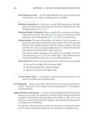 380                      APPENDIX A. MENUS AND KEYBOARD SHORTCUTS


      Draft Character Count  As with “Manual Word Count”, inserts a token for the
          total character count. Again, rounding options are available.


      Bookmark Annotation (        – B) Inserts a special inline annotation at the begin-
          ning of the current line used to populate a document’s bookmark menu. See
          Text Bookmarks (section 14.11).
      Bookmark Header Annotation Inserts a special inline annotation at the begin-
          ning of the current line. This will start a new section in a document’s book-
          mark menu. See Text Bookmarks (section 14.11) for more information.
      Endnote Marker This special placeholder will collect all of the endnotes in a
          project and place them at the location of the marker. This will be especially
          useful for some academic formats, which do not place endnotes at the very
          end of the text. If you are using multiple streams to compile both footnotes
          and endnotes, this marker will not impact footnotes.
           This requires endnote grouping to be enabled in the compiler. See Foot-
           notes/Comments (section 23.16) for further detail. This method does not
           work with the RTF (and .doc, if it is set to use RTF mode) format.
      Horizontal Line Inserts a rule at the cursor position. Three choices are provided:
            l Centered Line (roughly 80% of the page width)
            l Page-spanning Line (from margin to margin)
            l Signature Line (shorter, left-aligned rule)


      Current Date & Time (       – D) Inserts a plain-text date-stamp based on your
          system’s Long Date and Long Time format.

Sort Paragraphs  Requires a text editor selection of more than one paragraph (line) to
     activate. Once active, will re-organise each selected paragraph in an ascending or
     descending fashion.

Append Selection to Document  Provides a sub-menu populated with all of the doc-
    uments in your project. By selecting one of these, the text currently selected will
    be added to the end of that document (this can be a folder or a ﬁle). If it is your
    intention to move the text instead of copying it, after issuing this command, you
    can simply press the Delete key.
      Use the New... sub-menu choice to create a new document containing the selected
      text. You will be asked where to place this new document in a subsequent sheet.
 