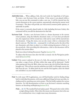 A.3. EDIT MENU                                                                         381




Add (Edit) Link. . . When adding a link, this tool works for hyperlinks of all types.
     To create a new Scrivener Link, see below. If the cursor is not placed within a
     link, you can use this command to make a new one. It will be inserted into the
     current document at the cursor position, automatically selecting the nearest word
     if necessary. The sheet will provide you with several common preﬁx options, or
     optionally no preﬁx.
      If the cursor is currently placed inside of a link (including Scrivener Links), this
      command will let you edit the destination for that link.

Scrivener Link  Creates a new Scrivener Link to a chosen document at the current
      cursor position, using the linked-to document name, or if you have pre-selected
      text, the original text will be turned into a link and no name will be inserted into
      the document. Using this menu, you can also create a link to a document that
      doesn’t exist yet. The New Link... command ( – L) will ask you for the title of the
      new document, and where to place it; or which existing document to link to, in
      the second tab. After providing this information, a link to this document will be
      placed in the current editor.
      Read more about Linking Documents Together (section 9.5).
      To adjust what Scrivener does after the link is created, visit the Navigation prefer-
      ences tab (section B.6).

Unlink If the cursor is placed in the text of a link, this command will destroy it. If
     you select a range of text, all links within that range will be destroyed. Useful
     when pasting text from the Web, when you want to get rid of all the links that are
     brought over. This will not erase the underline text itself, it will simply remove the
     link from the text. To delete both the text and the link together, select the linked
     text and delete it as you would normal text.



Find As with many OS X applications, you will ﬁnd familiar tools for ﬁnding things
     both in individual documents, with some additional things Scrivener provides, in-
     cluding tools for searching your entire project. This list brieﬂy explains the various
     functions. For full documentation on how to use Scrivener’s extensive searching
     features, see Searching and Replacing (section 20.1).

      Find. . . ( – F) The standard ﬁnd and replace panel. This panel only works within
          a single editing window. Most often this means one document, but in the case
          of a combined text view, it might mean many documents.
 