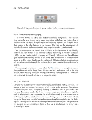 5.2. VIEW MODES                                                                           31




     Figure 5.2: Segmented control in group mode with Scrivenings mode selected.


on the far left will depict a single page.
   The control displays the active view mode with a shaded background. This is the last
view mode that you picked, and it means that editor will always use that method of
display content, until you change it again while viewing a group. To change a mode,
click on any of the other buttons in the control. The view for the active editor will
immediately change, and simultaneously set your preference for that view mode.
   You can also click on the shaded view mode that is already selected to intentionally
disable it and view the text of the container that you are viewing. If you have clicked on
a folder and are viewing its index cards on a corkboard, clicking the corkboard button
again will switch to viewing the text of the folder. This is considered to be a view mode
setting as well (or rather the absence of a preference). All future clicks to container items
will load the text editor in single ﬁle mode until you again choose a view mode from the
control.
   These three options can also be accessed via the View menu, or by using the associated
shortcut keys that can be found there. The shortcut keys and menus work in the same
fashion, where invoking corkboard while you are already viewing an item as a corkboard
will switch that view mode off and go to single text mode.


5.2.2 Corkboard
Scrivener has made the corkboard metaphor popular in modern writing software. The
concept of representing many documents as index cards, letting you move them around
to restructure your book, or opening them up to edit their text, is quite useful—but
Scrivener 2 takes this even further. Now you are no longer constrained to viewing index
cards in columns and rows; you can use the new freeform mode to move cards around as
freely as you might on a desk or real corkboard. Group together cards that are related,
but spread throughout your draft; spread things out in a chronological order; the choice
is yours. While you can choose to commit your freeform ordering back into your draft,
you can also feel free to just leave things as they are, as an alternate way of viewing a
section of your work.
 