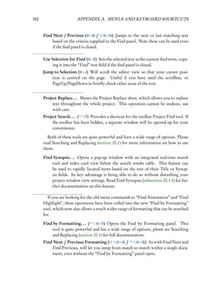382                      APPENDIX A. MENUS AND KEYBOARD SHORTCUTS


      Find Next / Previous ( – G /        – G) Jumps to the next or last matching text
          based on the criteria supplied in the Find panel. Note these can be used even
          if the ﬁnd panel is closed.

      Use Selection for Find ( – E) Sets the selected text as the current ﬁnd term, copy-
          ing it into the “Find” text ﬁeld if the ﬁnd panel is closed.
      Jump to Selection ( – J) Will scroll the editor view so that your cursor posi-
          tion is centred on the page. Useful if you have used the scrollbar, or
          PageUp/PageDown to brieﬂy check other areas of the text.


      Project Replace. . . Shows the Project Replace sheet, which allows you to replace
           text throughout the whole project. This operation cannot be undone, use
           with care.
      Project Search. . . (  F) Provides a shortcut for the toolbar Project Find tool. If
           the toolbar has been hidden, a separate window will be opened up for your
           convenience.

        Both of these tools are quite powerful and have a wide range of options. Please
      read Searching and Replacing (section 20.1) for more information on how to use
      them.

      Find Synopsis. . . Opens a pop-up window with an integrated real-time search
          tool and index card view below the search results table. This feature can
          be used to rapidly located items based on the text of their Title or Synop-
          sis ﬁelds. Its key advantage is being able to do so without disturbing your
          project window view settings. Read Find Synopsis (subsection 20.1.4) for fur-
          ther documentation on this feature.

         If you are looking for the old menu commands to “Find Annotation” and “Find
      Highlight”, these operations have been rolled into the new “Find by Formatting”
      tool, which now also allows a much wider range of formatting that can be searched
      for.

      Find by Formatting. . . (     – F) Opens the Find by Formatting panel. This
          tool is quite powerful and has a wide range of options, please see Searching
          and Replacing (section 20.1) for full documentation.
      Find Next / Previous Formatting (        –G /      – G) As with Find Next and
          Find Previous, will let you jump from match to match within a single docu-
          ment, even without the “Find by Formatting” panel open.
 