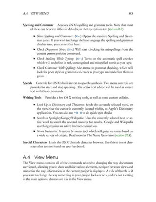 A.4. VIEW MENU                                                                        383


Spelling and Grammar  Accesses OS X’s spelling and grammar tools. Note that most
      of these can be set to different defaults, in the Corrections tab (section B.9).

        l Show Spelling and Grammar: ( – :) Opens the standard Spelling and Gram-
          mar panel. If you wish to change the base language the spelling and grammar
          checker uses, you can set that here.
        l Check Document Now: ( – ;) Will start checking for misspellings from the
          current cursor position downward.
        l Check Spelling While Typing: ( – ) Turns on the automatic spell checker
          which will underline in red, unrecognised and misspelled words as you type.
        l Check Grammar With Spelling: Also turns on grammar checking, which will
          look for poor style or grammatical errors as you type and underline them in
          green.

Speech  Controls for OS X’s built-in text-to-speech synthesis. Two menu controls are
     provided to start and stop speaking. The active text editor will be used as source
     text with these commands.

Writing Tools  Provides a few OS X writing tools, as well as some custom utilities.

        l Look Up in Dictionary and Thesaurus: Sends the currently selected word, or
          the word that the cursor is currently located within, to Apple’s Dictionary
          application. You can also use    – D to do quick spot-checks

        l Search in Spotlight/Google/Wikipedia: Uses the currently selected text or ac-
          tive word to search the selected resource for results. Google and Wikipedia
          searching requires an active Internet connection.
        l Name Generator: A unique Scrivener tool which will generate names based on
          a wide variety of criteria. Read more in The Name Generator (section 20.4).

Special Characters Loads the OS X Unicode character browser. Use this to insert char-
     acters that are not found on your keyboard.


A.4 View Menu
The View menu contains all of the commands related to changing the way documents
are viewed, allowing you to show and hide various elements, navigate between views and
customise the way information in the current project is displayed. A rule of thumb is, if
you want to change the way something in your project looks or acts, and it’s not a setting
in the main options, chances are it is in the View menu.
 
