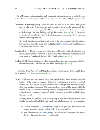 384                       APPENDIX A. MENUS AND KEYBOARD SHORTCUTS


   View Modes are various ways in which you can view the presentation of multiple items
in the editor. For and overview of how view modes work, see View Modes (section 5.2).

Document/Scrivenings ( – 1) If multiple items are selected in the editor, displays the
    current editor as a Scrivenings text editing session, showing the text of each doc-
    ument as if they were a single ﬁle. Also sets your preferred collection view mode
    to Scrivenings. See also, Editing Multiple Documents (section 14.12). Note this
    option is only useful if the editor is displaying documents, media will not be mixed
    into an Scrivenings session.
      If a single item is selected in the editor, or if the editor is currently displaying a
      Scrivenings session, this menu item will be labeled Document, and switch the editor
      focus to its text or media view.

Corkboard ( – 2) Display the current editor as a corkboard. If the selection is a con-
    tainer, its children will be shown as index cards. Also sets your preferred collection
    view mode to Corkboard. See also, The Corkboard (section 12.1).

Outline ( – 3) Display the current editor as an outline. Also sets your preferred collec-
     tion view mode to Outliner. See also, The Outliner (section 12.2).


  The menu items, “Go To” and “Text Bookmarks” sub-menus are also available from
the header bar icon menu (subsection 14.5.2).

Go To  Offers an alternate way to jump to a speciﬁc binder item without using the
    binder. If the binder is hidden, a collection is selected, or a section is hoisted,
    for instance, will let you navigate to other areas of the project without having to
    alter your work environment. The contents of this menu will be populated by the
    binder, or by the current Scrivenings session. Also provided are some contextual
    navigation and focus functions which will let you move around in the binder, from
    the editor itself.
      Holding down the Option key while selecting an item from this menu will cause
      it to be opened in a QuickReference panel, instead of changing the current editor.

        l Previous Document: (       – UpArrow) Jumps to the previous document in the
          binder, according to strict outline order (ignore hierarchy).
        l Next Document: (    – DownArrow) As with Previous Document, but selects
          the next document in the strict outline order.
 
