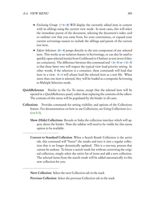 A.4. VIEW MENU                                                                        385


        l Enclosing Group: (      – R) Will display the currently edited item in context
          with its siblings using the current view mode. In most cases, this will select
          the immediate parent of the document, selecting the document’s index card
          or outliner row that you came from, for your convenience, or expand your
          current scrivenings session to include the siblings and parent of the current
          text item.
        l Editor Selection: ( – 4) jumps directly to the text component of any selected
          item. This works as an isolation feature in Scrivenings, or can also be used to
          quickly open selected item(s) from Corkboard or Outliner as text (even if they
          are containers). The difference between this command and          – O or     –O
          is that these latter two will respect the typical view load priority setting. In
          other words, if the selection is a container, these commands will load that
          item in a view. – 4 will always load the selected item as a text ﬁle. When
          more than one item is selected, they will be loaded as a composite Scrivening
          in Multiple Selection mode.

QuickReference  Similar to the Go To menu, except that the selected item will be
    opened in a QuickReference panel, rather than replacing the contents of the editor.
    The contents of this menu will be populated by the binder in all cases.

Collections  Provides commands for setting visibility and options of the Collections
     feature. For documentation on how to use Collections, see Using Collections (sec-
     tion 8.3).

      Show (Hide) Collections Reveals or hides the collection interface which will ap-
          pear above the binder. Note the sidebar will need to be visible for this menu
          option to be available.


      Convert to Standard Collection When a Search Result Collection is the active
          tab, this command will “freeze” the results and turn it into a regular collec-
          tion that is no longer dynamically updated. This is a one-way process that
          cannot be undone. To freeze a search result list without converting the origi-
          nal collection, simply select the entire list of items and add a new collection.
          The selected items from the search result will be added automatically to this
          new collection for you.


      Next Collection Select the next Collection tab in the stack
      Previous Collection Select the previous Collection tab in the stack
 