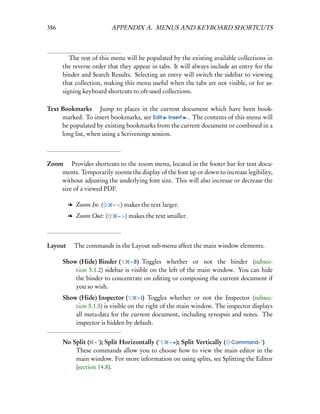 386                      APPENDIX A. MENUS AND KEYBOARD SHORTCUTS



         The rest of this menu will be populated by the existing available collections in
      the reverse order that they appear in tabs. It will always include an entry for the
      binder and Search Results. Selecting an entry will switch the sidebar to viewing
      that collection, making this menu useful when the tabs are not visible, or for as-
      signing keyboard shortcuts to oft-used collections.

Text Bookmarks  Jump to places in the current document which have been book-
     marked. To insert bookmarks, see Edit Insert . The contents of this menu will
     be populated by existing bookmarks from the current document or combined in a
     long list, when using a Scrivenings session.



Zoom  Provides shortcuts to the zoom menu, located in the footer bar for text docu-
    ments. Temporarily zooms the display of the font up or down to increase legibility,
    without adjusting the underlying font size. This will also increase or decrease the
    size of a viewed PDF.

        l Zoom In: (     – <) makes the text larger.

        l Zoom Out: (      – >) makes the text smaller.




Layout  The commands in the Layout sub-menu affect the main window elements.

      Show (Hide) Binder (       – B) Toggles whether or not the binder (subsec-
          tion 5.1.2) sidebar is visible on the left of the main window. You can hide
          the binder to concentrate on editing or composing the current document if
          you so wish.
      Show (Hide) Inspector (        – I) Toggles whether or not the Inspector (subsec-
          tion 5.1.5) is visible on the right of the main window. The inspector displays
          all meta-data for the current document, including synopsis and notes. The
          inspector is hidden by default.


      No Split ( – ’); Split Horizontally (’ – =); Split Vertically ( Command-")
          These commands allow you to choose how to view the main editor in the
          main window. For more information on using splits, see Splitting the Editor
          (section 14.8).
 