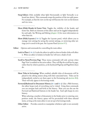 A.4. VIEW MENU                                                                         387


     Swap Editors Only available when Split Horizontally or Split Vertically is se-
         lected (see above). This commands swaps the position of the two split panes.
         For example, so that the view on the top will become the view on the bottom
         and vice versa.


     Show (Hide) Header & Footer View Toggles the visibility of the header and
         footer bar. Both are elements of the editor and can be toggled independently
         for each split. See Writing and Editing (chapter 14) for more information on
         what these do.
     Show (Hide) Layouts (      – )) Toggles the Layouts panel, which allows you to
         manage view settings by saving the current settings, or retrieving other set-
         tings you’ve saved in the past. See Layouts Panel (section 9.7).

Editor  Options and commands for controlling the main editor.

     Lock in Place (  – L) Locks the editor (or split) so that no binder clicks will affect
         it. When an editor is locked, its header bar will turn a shade of red.

     Scroll to Next/Previous Page These menu commands will only activate when
          Page View is enabled on the active editor. They will ﬂip the scroll bar by page,
          rather than by relative position, as the keyboard PageUp and PageDown keys
          do.


     Show Titles in Scrivenings When enabled, editable titles of documents will be
         placed in the editing session along with their associated texts. Titles can be
         independently styled to set them apart in the Formatting tab (section B.8).
         These will only appear in Scrivenings mode.
     Forward/Backward in Document History ( – [ and – ]) Like a Web browser,
         the editor keeps track of everything you’ve visited. Using these commands
         you can navigate back and forth in the history. Note you can also use the
         Forward and Backward buttons in the header bar. Each split keeps its own
         history.
          When selecting a number of documents in the binder prior to entering com-
          position mode, the history queue will be pre-stocked with these selected
          items, so long as the main editor is not set up in Scrivenings mode.
     Other Editor  Provides controls to manipulate whichever split is not currently
         active.
 