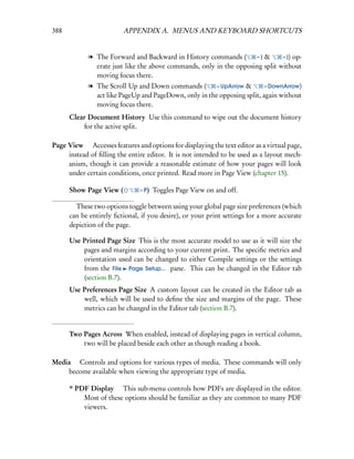 388                      APPENDIX A. MENUS AND KEYBOARD SHORTCUTS


             l The Forward and Backward in History commands (        –] &      – ]) op-
               erate just like the above commands, only in the opposing split without
               moving focus there.
             l The Scroll Up and Down commands (        – UpArrow &       – DownArrow)
               act like PageUp and PageDown, only in the opposing split, again without
               moving focus there.
      Clear Document History Use this command to wipe out the document history
          for the active split.

Page View  Accesses features and options for displaying the text editor as a virtual page,
     instead of ﬁlling the entire editor. It is not intended to be used as a layout mech-
     anism, though it can provide a reasonable estimate of how your pages will look
     under certain conditions, once printed. Read more in Page View (chapter 15).

      Show Page View (          – P)   Toggles Page View on and off.

        These two options toggle between using your global page size preferences (which
      can be entirely ﬁctional, if you desire), or your print settings for a more accurate
      depiction of the page.

      Use Printed Page Size This is the most accurate model to use as it will size the
          pages and margins according to your current print. The speciﬁc metrics and
          orientation used can be changed to either Compile settings or the settings
          from the File Page Setup... pane. This can be changed in the Editor tab
          (section B.7).
      Use Preferences Page Size A custom layout can be created in the Editor tab as
          well, which will be used to deﬁne the size and margins of the page. These
          metrics can be changed in the Editor tab (section B.7).


      Two Pages Across When enabled, instead of displaying pages in vertical column,
          two will be placed beside each other as though reading a book.

Media  Controls and options for various types of media. These commands will only
    become available when viewing the appropriate type of media.

      * PDF Display  This sub-menu controls how PDFs are displayed in the editor.
          Most of these options should be familiar as they are common to many PDF
          viewers.
 