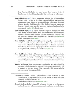 390                      APPENDIX A. MENUS AND KEYBOARD SHORTCUTS


           three. Auto-ﬁt will calculate how many cards to show, based on the size of
           the editor and the size of the cards; kind of like word wrap, for index cards.

      Show (Hide) Pins (     – P) Toggles whether the coloured pins are displayed on
          the index cards. Pins take on the colours associated with the labels that have
          been assigned to the documents represented by the index cards. If you are
          using the Rounded Card theme, pins will be displayed as colour swatches on
          the upper right side of the card. The appearance of pins can be adjusted in the
          corkboard tab (section B.4) of preferences.
      Show (Hide) Stamps (     – S) Toggles whether stamps are displayed on index
          cards. Stamps show the current status associated with the document repre-
          sented by the index card as though it has been “stamped on” the index card.
          The appearance of stamps can be adjusted in the Corkboard tab (section B.4),
          and the Appearance tab (section B.3).
      Show (Hide) Keyword Colors (       – K) Keywords assigned to a document can be
          visually indicated along the right-hand side of the index card as coloured
          pieces of tape. The number of keywords that can be shown at once can be
          changed using the corkboard display options button. For more information
          on using keywords, see Setting Up Meta-Data (chapter 10).


      Show Card Numbers Cards will be numbered according to their sequence in the
          binder outline structure. Ordinarily, this will match the order in which the
          cards appear, but in Freeform mode, this can be a valuable tool as the order of
          cards are likely to become desynchronised with the actual manuscript struc-
          ture.
      Number Per Section When more than one container has been selected, and the
         corkboard is displaying cards in Multiple Selection mode, card number will
         be re-started for each new section. Otherwise, cards will be numbered in the
         order they appear from start to ﬁnish.


      Freeform Activates the Freeform Corkboard mode, which allows you to move
           cards around on the corkboard without any grid or ordering constraints. This
           can also be toggled in the Footer bar.
           See also: Freeform Corkboard (subsection 12.1.3).
      Commit Freeform Order It is possible to instruct Scrivener to use the current
         freeform layout to re-order the actual manuscript outline structure. Scrivener
 