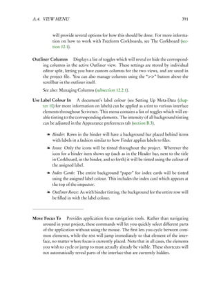 A.4. VIEW MENU                                                                        391


           will provide several options for how this should be done. For more informa-
           tion on how to work with Freeform Corkboards, see The Corkboard (sec-
           tion 12.1).

Outliner Columns  Displays a list of toggles which will reveal or hide the correspond-
     ing columns in the active Outliner view. These settings are stored by individual
     editor split, letting you have custom columns for the two views, and are saved in
     the project ﬁle. You can also manage columns using the “>>” button above the
     scrollbar in the outliner itself.
      See also: Managing Columns (subsection 12.2.1).

Use Label Colour In  A document’s label colour (see Setting Up Meta-Data (chap-
     ter 10) for more information on labels) can be applied as a tint to various interface
     elements throughout Scrivener. This menu contains a list of toggles which will en-
     able tinting to the corresponding elements. The intensity of all background tinting
     can be adjusted in the Appearance preferences tab (section B.3).

        l Binder: Rows in the binder will have a background bar placed behind items
          with labels in a fashion similar to how Finder applies labels to ﬁles.
        l Icons: Only the icons will be tinted throughout the project. Wherever the
          icon for a binder item shows up (such as in the Header bar, next to the title
          in Corkboard, in the binder, and so forth) it will be tinted using the colour of
          the assigned label.
        l Index Cards: The entire background “paper” for index cards will be tinted
          using the assigned label colour. This includes the index card which appears at
          the top of the inspector.
        l Outliner Rows: As with binder tinting, the background for the entire row will
          be ﬁlled in with the label colour.



Move Focus To  Provides application focus navigation tools. Rather than navigating
    around in your project, these commands will let you quickly select different parts
    of the application without using the mouse. The ﬁrst lets you cycle between com-
    mon elements, while the rest will jump immediately to that element of the inter-
    face, no matter where focus is currently placed. Note that in all cases, the elements
    you wish to cycle or jump to must actually already be visible. These shortcuts will
    not automatically reveal parts of the interface that are currently hidden.
 