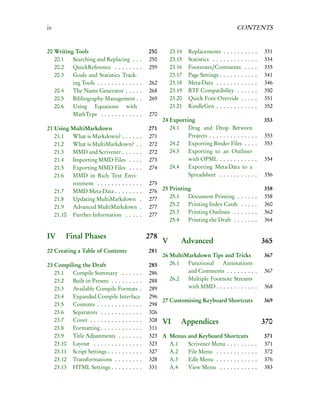 iv                                                                                          CONTENTS


20 Writing Tools                                  250       23.14   Replacements . . . . . .       .   .   .   .   331
   20.1   Searching and Replacing . .         .   250       23.15   Statistics . . . . . . . . .   .   .   .   .   334
   20.2   QuickReference . . . . . . .        .   259       23.16   Footnotes/Comments             .   .   .   .   335
   20.3   Goals and Statistics Track-                       23.17   Page Settings . . . . . . .    .   .   .   .   341
          ing Tools . . . . . . . . . . . .   .   262       23.18   Meta-Data . . . . . . . .      .   .   .   .   346
   20.4   The Name Generator . . . .          .   268       23.19   RTF Compatibility . .          .   .   .   .   350
   20.5   Bibliography Management .           .   269       23.20   Quick Font Override .          .   .   .   .   351
   20.6   Using Equations with                              23.21   KindleGen . . . . . . . .      .   .   .   .   352
          MathType . . . . . . . . . . .      .   270
                                                        24 Exporting                                               353
21 Using MultiMarkdown                            271      24.1   Drag and Drop Between
   21.1  What is Markdown? . . . . .          .   271             Projects . . . . . . . . . . . . .           .   353
   21.2  What is MultiMarkdown? .             .   272      24.2   Exporting Binder Files . . .                 .   353
   21.3  MMD and Scrivener . . . . .          .   272      24.3   Exporting to an Outliner
   21.4  Importing MMD Files . . .            .   273             with OPML . . . . . . . . . .                .   354
   21.5  Exporting MMD Files . . .            .   274      24.4   Exporting Meta-Data to a
   21.6  MMD in Rich Text Envi-                                   Spreadsheet . . . . . . . . . .              .   356
         ronment . . . . . . . . . . . .      .   275
   21.7  MMD Meta-Data . . . . . . .          .   276 25 Printing                                                  358
   21.8  Updating MultiMarkdown               .   277    25.1   Document Printing .            .   .   .   .   .   358
   21.9  Advanced MultiMarkdown               .   277    25.2   Printing Index Cards           .   .   .   .   .   360
   21.10 Further Information . . . .          .   277    25.3   Printing Outlines . .          .   .   .   .   .   362
                                                         25.4   Printing the Draft . .         .   .   .   .   .   364

IV      Final Phases                              278
                                                        V        Advanced                                          365
22 Creating a Table of Contents                   281
                                                        26 MultiMarkdown Tips and Tricks                           367
23 Compiling the Draft                            285      26.1  Functional   Annotations
   23.1  Compile Summary . . . . . .              286            and Comments . . . . . . . . .                    367
   23.2  Built-in Presets . . . . . . . . .       288      26.2  Multiple Footnote Streams
   23.3  Available Compile Formats .              289            with MMD . . . . . . . . . . . .                  368
   23.4  Expanded Compile Interface               296
                                                      27 Customising Keyboard Shortcuts                            369
   23.5  Contents . . . . . . . . . . . . .       298
   23.6  Separators . . . . . . . . . . . .       306
   23.7  Cover . . . . . . . . . . . . . . .      308 VI     Appendices                                            370
   23.8  Formatting . . . . . . . . . . . .       311
   23.9  Title Adjustments . . . . . . .          323 A Menus and Keyboard Shortcuts                               371
   23.10 Layout . . . . . . . . . . . . . .       323    A.1   Scrivener Menu . . . . . . . .                  .   371
   23.11 Script Settings . . . . . . . . . .      327    A.2   File Menu . . . . . . . . . . .                 .   372
   23.12 Transformations . . . . . . . .          328    A.3   Edit Menu . . . . . . . . . . .                 .   376
   23.13 HTML Settings . . . . . . . . .          331    A.4   View Menu . . . . . . . . . .                   .   383
 