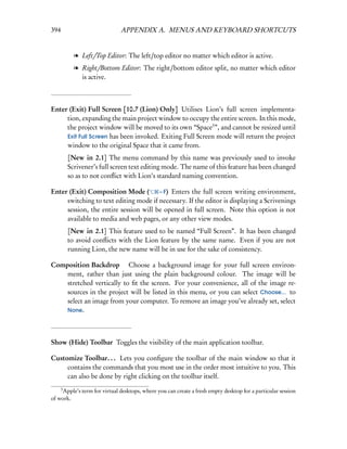 394                           APPENDIX A. MENUS AND KEYBOARD SHORTCUTS


            l Left/Top Editor: The left/top editor no matter which editor is active.
            l Right/Bottom Editor: The right/bottom editor split, no matter which editor
              is active.



Enter (Exit) Full Screen [10.7 (Lion) Only] Utilises Lion’s full screen implementa-
     tion, expanding the main project window to occupy the entire screen. In this mode,
     the project window will be moved to its own “Space3 ”, and cannot be resized until
     Exit Full Screen has been invoked. Exiting Full Screen mode will return the project
     window to the original Space that it came from.
          [New in 2.1] The menu command by this name was previously used to invoke
          Scrivener’s full screen text editing mode. The name of this feature has been changed
          so as to not conﬂict with Lion’s standard naming convention.

Enter (Exit) Composition Mode (        – F) Enters the full screen writing environment,
     switching to text editing mode if necessary. If the editor is displaying a Scrivenings
     session, the entire session will be opened in full screen. Note this option is not
     available to media and web pages, or any other view modes.
          [New in 2.1] This feature used to be named “Full Screen”. It has been changed
          to avoid conﬂicts with the Lion feature by the same name. Even if you are not
          running Lion, the new name will be in use for the sake of consistency.

Composition Backdrop  Choose a background image for your full screen environ-
    ment, rather than just using the plain background colour. The image will be
    stretched vertically to ﬁt the screen. For your convenience, all of the image re-
    sources in the project will be listed in this menu, or you can select Choose... to
    select an image from your computer. To remove an image you’ve already set, select
    None.




Show (Hide) Toolbar Toggles the visibility of the main application toolbar.

Customize Toolbar. . . Lets you conﬁgure the toolbar of the main window so that it
     contains the commands that you most use in the order most intuitive to you. This
     can also be done by right clicking on the toolbar itself.
      3
     Apple’s term for virtual desktops, where you can create a fresh empty desktop for a particular session
of work.
 