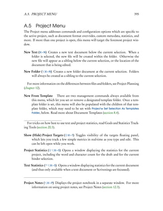 A.5. PROJECT MENU                                                                        395


A.5 Project Menu
The Project menu addresses commands and conﬁguration options which are speciﬁc to
the active project, such as document format over-rides, custom meta-data, statistics, and
more. If more than one project is open, this menu will target the foremost project win-
dow.

New Text ( – N) Creates a new text document below the current selection. When a
    folder is selected, the new ﬁle will be created within the folder. Otherwise the
    new ﬁle will appear as a sibling below the current selection, or the location of the
    document that is being edited.

New Folder (    – N) Creates a new folder document at the current selection. Folders
    will always be created as a sibling to the current selection.

   For more information on the differences between ﬁles and folders, see Project Planning
(chapter 12).

New From Template  There are two management commands always available from
    this menu, which let you set or remove a designated template folder. Once a tem-
    plate folder is set, this menu will also be populated with the children of that tem-
    plate folder, which may need to be set with Project Set Selection As Templates
    Folder, below. Read more about Document Templates (section 8.4).


  For tricks on how best to use text and project statistics, read Goals and Statistics Track-
ing Tools (section 20.3).

Show (Hide) Project Targets (    – T) Toggles visibility of the targets ﬂoating panel,
    which lets you track a few simple metrics in real-time as you type and edit. This
    can be left open while you work.

Project Statistics (    – S) Opens a window displaying the statistics for the current
     project, including the word and character count for the draft and for the current
     binder selection.

Text Statistics (    – S) Opens a window displaying statistics for the current document
     (and thus only available when a text document or Scrivenings are focussed).



Project Notes (   – P) Displays the project notebook in a separate window. For more
     information on using project notes, see Project Notes (section 12.3).
 