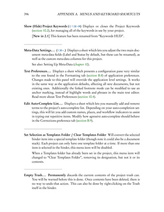 396                      APPENDIX A. MENUS AND KEYBOARD SHORTCUTS


Show (Hide) Project Keywords (          – H) Displays or closes the Project Keywords
    (section 10.2), for managing all of the keywords in use by your project.
      [New in 2.1] This feature has been renamed from “Keywords HUD”.



Meta-Data Settings. . . (  – ,) Displays a sheet which lets you adjust the two main doc-
     ument meta-data ﬁelds (Label and Status by default, but these can be renamed), as
     well as the custom meta-data columns for this project.
      See also: Setting Up Meta-Data (chapter 10).

Text Preferences. . . Displays a sheet which presents a conﬁguration pane very similar
     to the one found in the Formatting tab (section B.8) of application preferences.
     Changes made to this panel will override the application level settings. It works
     in the same way as the application defaults, affecting all new documents, but not
     existing ones. Additionally the linked footnote mode can be modiﬁed to use an
     anchor marking, instead of highlight words and phrases in the main text editor.
     Read more about Text Preferences (section 10.4).

Edit Auto-Complete List. . . Displays a sheet which lets you manually add and remove
     terms to the project’s auto-complete list. Depending on your auto-completion set-
     tings, this will let you add custom names, places, and workﬂow indicators to assist
     in typing out repetitive items. Modify how agressive auto-complete should behave
     in the Corrections preference tab (section B.9).



Set Selection as Templates Folder / Clear Templates Folder Will convert the selected
      binder item into a special template folder (though note it could also be a document
      stack). Each project can only have one template folder at a time. If more than one
      item is selected in the binder, this menu item will be disabled.
      When a Templates folder has already been set in the project, this menu item will
      changed to “Clear Templates Folder”, removing its designation, but not it or its
      contents.



Empty Trash. . . Permanently discards the current contents of the project trash can.
    You will be warned before this is done. Once contents have been deleted, there is
    no way to undo that action. This can also be done by right-clicking on the Trash
    itself in the binder.
 