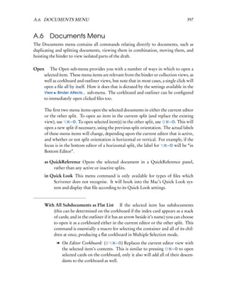 A.6. DOCUMENTS MENU                                                                     397


A.6 Documents Menu
The Documents menu contains all commands relating directly to documents, such as
duplicating and splitting documents, viewing them in combination, moving them, and
hoisting the binder to view isolated parts of the draft.

Open  The Open sub-menu provides you with a number of ways in which to open a
    selected item. These menu items are relevant from the binder or collection views, as
    well as corkboard and outliner views, but note that in most cases, a single click will
    open a ﬁle all by itself. How it does that is dictated by the settings available in the
    View Binder Aﬀects... sub-menu. The corkboard and outliner can be conﬁgured
    to immediately open clicked ﬁles too.

      The ﬁrst two menu items open the selected documents in either the current editor
      or the other split. To open an item in the current split (and replace the existing
      view), use     – O. To open selected item(s) in the other split, use   – O. This will
      open a new split if necessary, using the previous split orientation. The actual labels
      of these menu items will change, depending upon the current editor that is active,
      and whether or not split orientation is horizontal or vertical. For example, if the
      focus is in the bottom editor of a horizontal split, the label for    – O will be “in
      Bottom Editor”.

      as QuickReference Opens the selected document in a QuickReference panel,
          rather than any active or inactive splits.
      in Quick Look This menu command is only available for types of ﬁles which
          Scrivener does not recognise. It will hook into the Mac’s Quick Look sys-
          tem and display that ﬁle according to its Quick Look settings.


      With All Subdocuments as Flat List  If the selected item has subdocuments
          (this can be determined on the corkboard if the index card appears as a stack
          of cards; and in the outliner if it has an arrow beside it’s name) you can choose
          to open it as a corkboard either in the current editor or the other split. This
          command is essentially a macro for selecting the container and all of its chil-
          dren at once, producing a ﬂat corkboard in Multiple Selection mode.
             l On Editor Corkboard: (        – O) Replaces the current editor view with
               the selected item’s contents. This is similar to pressing      – O to open
               selected cards on the corkboard, only it also will add all of their descen-
               dants to the corkboard as well.
 