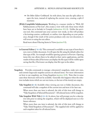 398                       APPENDIX A. MENUS AND KEYBOARD SHORTCUTS


             l On Other Editor Corkboard: As with above, but uses the split editor to
               open the item, instead of replacing the current view, creating a split if
               necessary.
      (With) Compilable Subdocuments Working in a manner similar to “With All
          Subdocuments as Flat List”, this creates a view with only those items which
          have been set to Include in Compile (subsection 10.1.5). Unlike the previ-
          ous tool, this command uses your current view mode, so this will produce
          a Scrivenings session, corkboard, or outline view depending on your prefer-
          ence, though if the result of the action produces only one text document, it
          will revert to using the text editor.
           Read more about Filtering Items in Views (section 9.9).


      in External Editor (       – O) This command is available on any type of item that is
           not a text or folder document. It will open the ﬁle using the default editor for
           that type of ﬁle. An example would be opening a picture in Preview. Opening
           items this way allows them to be edited in their native applications, and the
           results of those edits (if Scrivener can display the ﬁle type) will be visible upon
           saving that ﬁle, if Scrivener can display that ﬁle type in the editor.



Snapshots  Provides commands to manage a document’s snapshots, make new ones,
     and commit large-scale snapshot actions on selected items. For more information
     on how to use snapshots, see Using Snapshots (section 14.9). Note that in some
     cases these shortcuts will not be available. Generally this happens when the selec-
     tion includes items which are not text items, or the text of the item(s) are empty.

      Take Snapshot ( – 5) Available when viewing any text or folder document, this
          command will take a snapshot of the current text and store it for later use.
           When more than one item is selected, the title of this item will change to
           “Take Snapshots of Selected Documents”. All selected items will be snapshot.
      Take Snapshot With Title (       – 5) As above, but will prompt you for a descrip-
          tive title prior to taking the snapshot, which will be displayed next to it for
          future reference.
           When more than one item is selected, the title of this item will change to
           “Take Titled Snapshots of Documents”. The supplied title will be applied to
           each snapshot taken for all selected items.
 