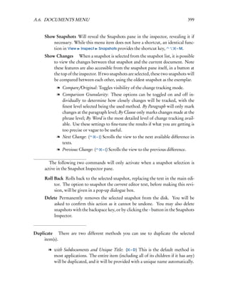 A.6. DOCUMENTS MENU                                                                          399


     Show Snapshots Will reveal the Snapshots pane in the inspector, revealing it if
         necessary. While this menu item does not have a shortcut, an identical func-
         tion in View Inspect Snapshots provides the shortcut key,        – M.

     Show Changes  When a snapshot is selected from the snapshot list, it is possible
         to view the changes between that snapshot and the current document. Note
         these features are also accessible from the snapshot pane itself, in a button at
         the top of the inspector. If two snapshots are selected, these two snapshots will
         be compared between each other, using the oldest snapshot as the exemplar.
           l Compare/Original: Toggles visibility of the change tracking mode.
           l Comparison Granularity: These options can be toggled on and off in-
             dividually to determine how closely changes will be tracked, with the
             ﬁnest level selected being the used method. By Paragraph will only mark
             changes at the paragraph level; By Clause only marks changes made at the
             phrase level; By Word is the most detailed level of change tracking avail-
             able. Use these settings to ﬁne-tune the results if what you are getting is
             too precise or vague to be useful.
           l Next Change: (       – ])   Scrolls the view to the next available difference in
             texts.
           l Previous Change: (          – [) Scrolls the view to the previous difference.


       The following two commands will only activate when a snapshot selection is
     active in the Snapshot Inspector pane.

     Roll Back Rolls back to the selected snapshot, replacing the text in the main edi-
          tor. The option to snapshot the current editor text, before making this revi-
          sion, will be given in a pop-up dialogue box.
     Delete Permanently removes the selected snapshot from the disk. You will be
         asked to conﬁrm this action as it cannot be undone. You may also delete
         snapshots with the backspace key, or by clicking the - button in the Snapshots
         Inspector.


Duplicate  There are two different methods you can use to duplicate the selected
     item(s).

       l with Subdocuments and Unique Title: ( – D) This is the default method in
         most applications. The entire item (including all of its children if it has any)
         will be duplicated, and it will be provided with a unique name automatically.
 