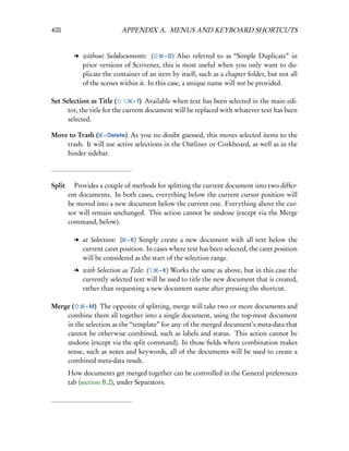 400                      APPENDIX A. MENUS AND KEYBOARD SHORTCUTS


        l without Subdocuments: (        – D) Also referred to as “Simple Duplicate” in
          prior versions of Scrivener, this is most useful when you only want to du-
          plicate the container of an item by itself, such as a chapter folder, but not all
          of the scenes within it. In this case, a unique name will not be provided.

Set Selection as Title (        – T) Available when text has been selected in the main edi-
      tor, the title for the current document will be replaced with whatever text has been
      selected.

Move to Trash ( – Delete) As you no doubt guessed, this moves selected items to the
    trash. It will use active selections in the Outliner or Corkboard, as well as in the
    binder sidebar.



Split  Provides a couple of methods for splitting the current document into two differ-
      ent documents. In both cases, everything below the current cursor position will
      be moved into a new document below the current one. Everything above the cur-
      sor will remain unchanged. This action cannot be undone (except via the Merge
      command, below).

        l at Selection: ( – K) Simply create a new document with all text below the
          current caret position. In cases where text has been selected, the caret position
          will be considered as the start of the selection range.
        l with Selection as Title: (   – K) Works the same as above, but in this case the
          currently selected text will be used to title the new document that is created,
          rather than requesting a new document name after pressing the shortcut.

Merge (    – M) The opposite of splitting, merge will take two or more documents and
    combine them all together into a single document, using the top-most document
    in the selection as the “template” for any of the merged document’s meta-data that
    cannot be otherwise combined, such as labels and status. This action cannot be
    undone (except via the split command). In those ﬁelds where combination makes
    sense, such as notes and keywords, all of the documents will be used to create a
    combined meta-data result.
      How documents get merged together can be controlled in the General preferences
      tab (section B.2), under Separators.
 