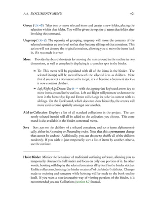 A.6. DOCUMENTS MENU                                                                      401


Group (    – G) Takes one or more selected items and creates a new folder, placing the
    selection within that folder. You will be given the option to name that folder after
    invoking the command.

Ungroup (      – U) The opposite of grouping, ungroup will move the contents of the
    selected container up one level so that they become siblings of that container. This
    action will not destroy the original container, allowing you to move the items back
    in, if it was made in error.

Move  Provides keyboard shortcuts for moving the item around in the outline in two
    dimensions, as well as completely displacing it to another spot in the binder.

        l To: This menu will be populated with all of the items in the binder. The
          selected item(s) will be moved beneath the selected item as children. Note
          that if you select a document as the target, it will become a document stack as
          it now contains children.
        l Left/Right/Up/Down: Use – with the appropriate keyboard arrow key to
          move items around in the outline. Left and Right will promote or demote the
          item in the hierarchy; Up and Down will change its order in context with its
          siblings. On the Corkboard, which does not show hierarchy, the arrows will
          move cards around spatially amongst one another.

Add to Collection Displays a list of all standard collections in the project. The cur-
     rently selected item(s) will all be added to the collection you choose. This com-
     mand is also available in the binder contextual menu.

Sort  Sort acts on the children of a selected container, and sorts items alphanumeri-
      cally, either in Ascending or Descending order. Note that this a permanent change
      that cannot be undone. Additionally, you can choose to shufﬂe all of the children
      randomly. If you wish to just temporarily sort a list of items by another criteria,
      use the outliner.



Hoist Binder Mimics the behaviour of traditional outlining software, allowing you to
     temporarily obscure the full binder and focus on only one portion of it. In other
     words, hoisting will display the selected container all by itself in the binder sidebar.
     Unlike collections, hoisting the binder retains all of the binder’s abilities. Changes
     made to ordering and structure while hoisting will be made to the book outline
     itself. If you want a non-destructive way of viewing portions of the binder, it is
     recommended you use Collections (section 8.3) instead.
 