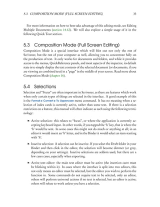 5.3. COMPOSITION MODE (FULL SCREEN EDITING)                                               33


   For more information on how to best take advantage of this editing mode, see Editing
Multiple Documents (section 14.12). We will also explore a simple usage of it in the
following Quick Tour section.


5.3 Composition Mode (Full Screen Editing)
Composition Mode is a special interface which will blot out not only the rest of
Scrivener, but the rest of your computer as well, allowing you to concentrate fully on
the production of text. It only works for documents and folders, and while it provides
access to the menus, QuickReference panels, and most aspects of the inspector, its default
state is to simply display the text contents of the selected document (or documents, if you
are viewing an combined text) in a “page” in the middle of your screen. Read more about
Composition Mode (chapter 16).


5.4 Selections
Selection and “Focus” are often important in Scrivener, as there are features which work
when only certain types of things are selected in the interface. A good example of this
is the Format Convert To Uppercase menu command. It has no meaning when a se-
lection of index cards is currently active, rather than some text. If there is a selection
restriction on a feature, this manual will often indicate as such using the following termi-
nology:

   l Active selection: this relates to “focus”, or where the application is currently ac-
     cepting keyboard input. In other words, if you tapped the ‘h’ key, that is where the
     ‘h’ would be sent. In some cases this might not do much or anything at all; in an
     editor it would insert an ‘h’ letter, and in the Binder it would select an item starting
     with ‘h’.

   l Inactive selection: A selection can be inactive. If you select the Draft folder in your
     Binder and then click in the editor, the selection will become dimmer (or grey,
     depending on your settings). Inactive selections are seldom used, but there are a
     few cases cases, especially when exporting.

   l Active text editor: the main text editor must be active (the insertion caret must
     be blinking within it). In cases where the interface is split into two editors, this
     not only means an editor must be selected, but the editor you wish to perform the
     function in. Some commands do not require text to be selected, only an editor,
     others will perform universal actions if no text is selected, but an editor is active;
     others will refuse to work unless you have a selection.
 
