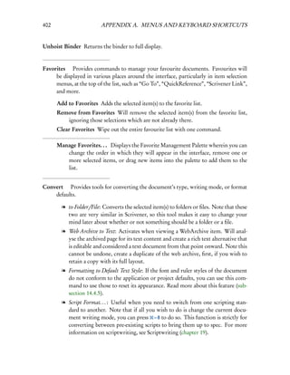 402                      APPENDIX A. MENUS AND KEYBOARD SHORTCUTS


Unhoist Binder Returns the binder to full display.


Favorites  Provides commands to manage your favourite documents. Favourites will
     be displayed in various places around the interface, particularly in item selection
     menus, at the top of the list, such as “Go To”, “QuickReference”, “Scrivener Link”,
     and more.

      Add to Favorites Adds the selected item(s) to the favorite list.
      Remove from Favorites Will remove the selected item(s) from the favorite list,
         ignoring those selections which are not already there.
      Clear Favorites Wipe out the entire favourite list with one command.

      Manage Favorites. . . Displays the Favorite Management Palette wherein you can
         change the order in which they will appear in the interface, remove one or
         more selected items, or drag new items into the palette to add them to the
         list.


Convert  Provides tools for converting the document’s type, writing mode, or format
    defaults.

        l to Folder/File: Converts the selected item(s) to folders or ﬁles. Note that these
          two are very similar in Scrivener, so this tool makes it easy to change your
          mind later about whether or not something should be a folder or a ﬁle.
        l Web Archive to Text: Activates when viewing a WebArchive item. Will anal-
          yse the archived page for its text content and create a rich text alternative that
          is editable and considered a text document from that point onward. Note this
          cannot be undone, create a duplicate of the web archive, ﬁrst, if you wish to
          retain a copy with its full layout.
        l Formatting to Default Text Style: If the font and ruler styles of the document
          do not conform to the application or project defaults, you can use this com-
          mand to use those to reset its appearance. Read more about this feature (sub-
          section 14.4.5).
        l Script Format. . . : Useful when you need to switch from one scripting stan-
          dard to another. Note that if all you wish to do is change the current docu-
          ment writing mode, you can press – 8 to do so. This function is strictly for
          converting between pre-existing scripts to bring them up to spec. For more
          information on scriptwriting, see Scriptwriting (chapter 19).
 